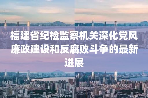 福建省纪检监察机关深化党风廉政建设和反腐败斗争的最新进展