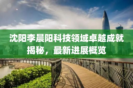 沈阳李晨阳科技领域卓越成就揭秘，最新进展概览