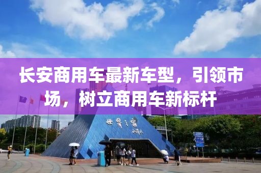 长安商用车最新车型，引领市场，树立商用车新标杆