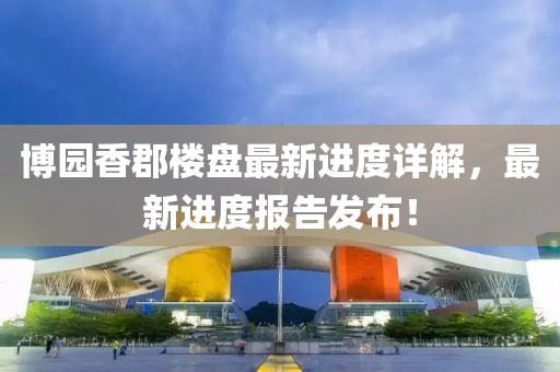 博园香郡楼盘最新进度详解，最新进度报告发布！