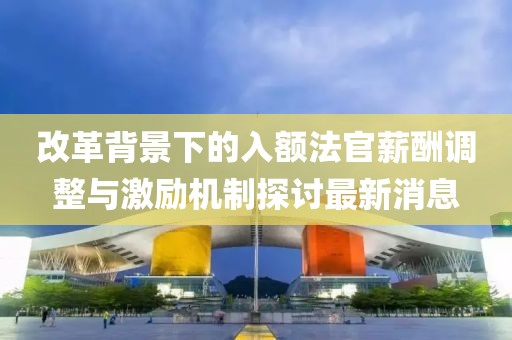 改革背景下的入额法官薪酬调整与激励机制探讨最新消息