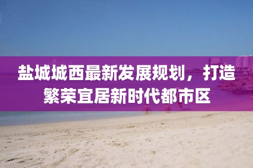 盐城城西最新发展规划，打造繁荣宜居新时代都市区