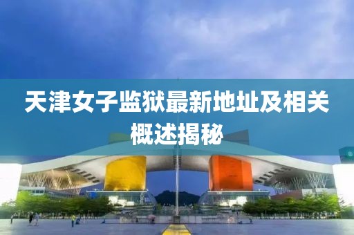 天津女子监狱最新地址及相关概述揭秘