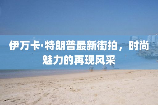 伊万卡·特朗普最新街拍，时尚魅力的再现风采