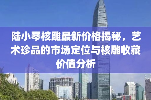 陆小琴核雕最新价格揭秘，艺术珍品的市场定位与核雕收藏价值分析