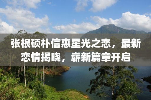 张根硕朴信惠星光之恋，最新恋情揭晓，崭新篇章开启