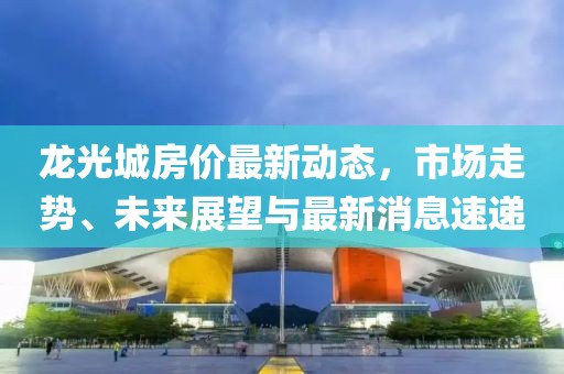 龙光城房价最新动态，市场走势、未来展望与最新消息速递