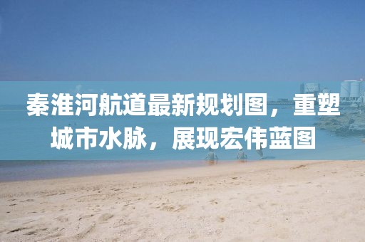 秦淮河航道最新规划图，重塑城市水脉，展现宏伟蓝图