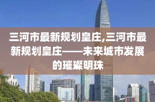 三河市最新规划皇庄,三河市最新规划皇庄——未来城市发展的璀璨明珠