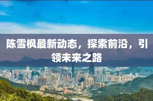 陈雪枫最新动态，探索前沿，引领未来之路