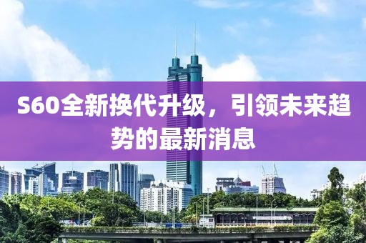 S60全新换代升级，引领未来趋势的最新消息