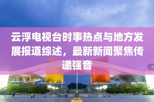 云浮电视台时事热点与地方发展报道综述，最新新闻聚焦传递强音