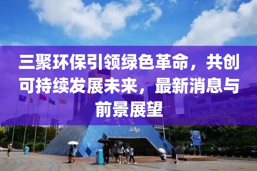三聚环保引领绿色革命，共创可持续发展未来，最新消息与前景展望