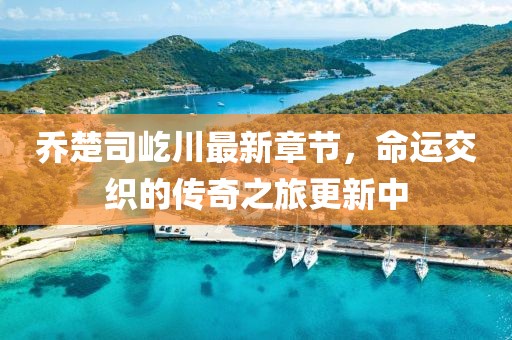 乔楚司屹川最新章节，命运交织的传奇之旅更新中