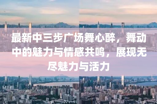 最新中三步广场舞心醉，舞动中的魅力与情感共鸣，展现无尽魅力与活力