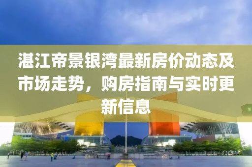 湛江帝景银湾最新房价动态及市场走势，购房指南与实时更新信息