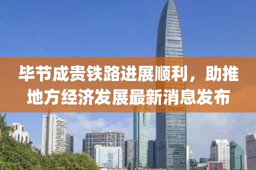 毕节成贵铁路进展顺利，助推地方经济发展最新消息发布