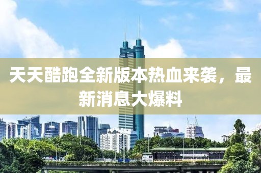 天天酷跑全新版本热血来袭，最新消息大爆料
