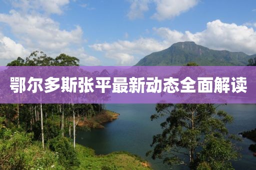 鄂尔多斯张平最新动态全面解读