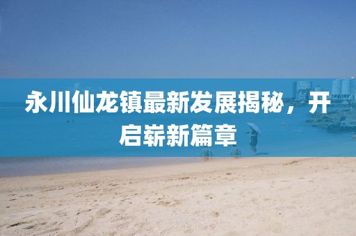 永川仙龙镇最新发展揭秘，开启崭新篇章