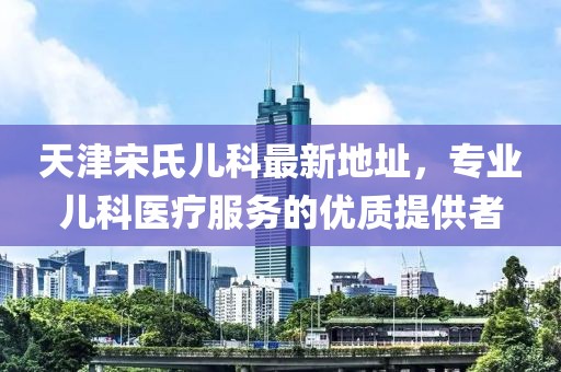 天津宋氏儿科最新地址，专业儿科医疗服务的优质提供者