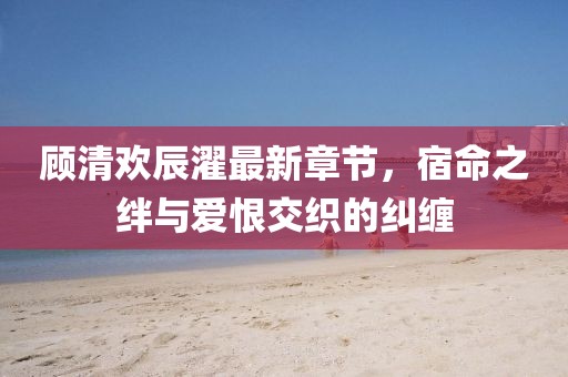 顾清欢辰濯最新章节，宿命之绊与爱恨交织的纠缠