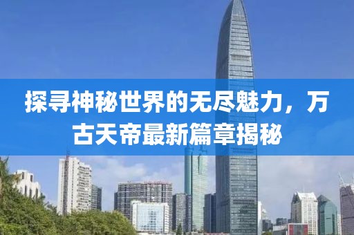 探寻神秘世界的无尽魅力，万古天帝最新篇章揭秘