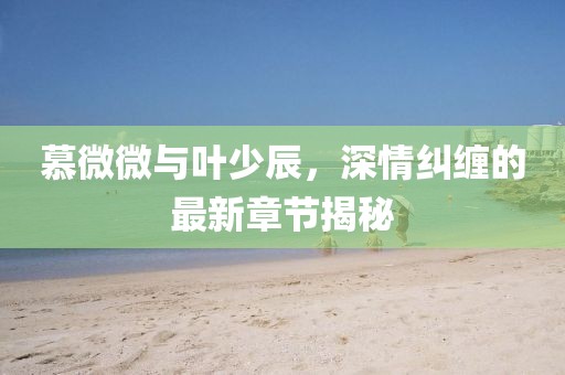 慕微微与叶少辰，深情纠缠的最新章节揭秘