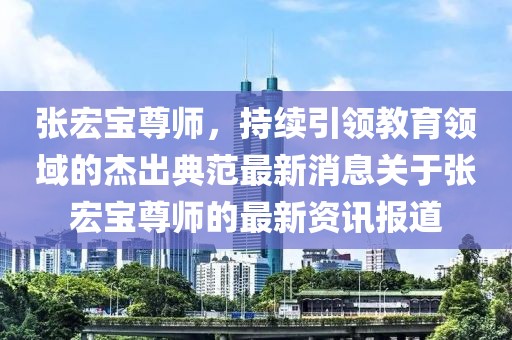 张宏宝尊师，持续引领教育领域的杰出典范最新消息关于张宏宝尊师的最新资讯报道