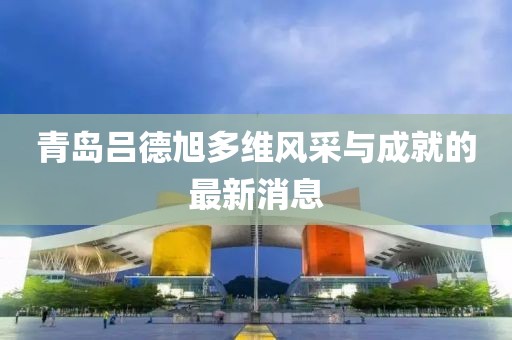 青岛吕德旭多维风采与成就的最新消息