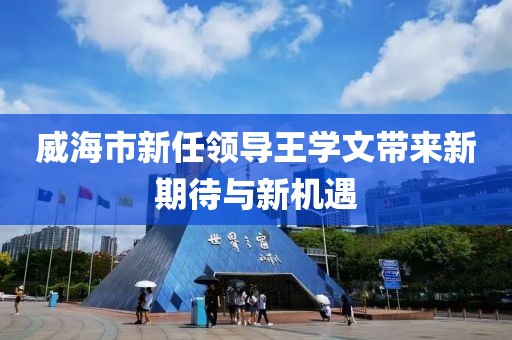 威海市新任领导王学文带来新期待与新机遇