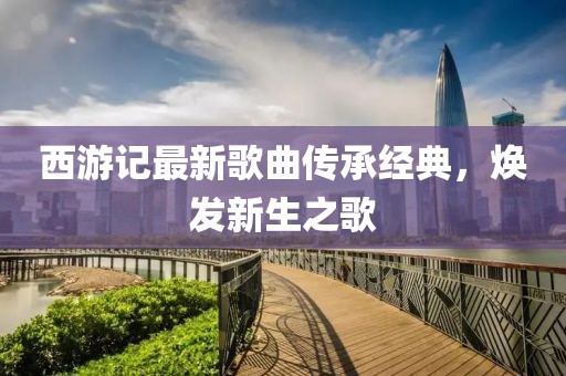 西游记最新歌曲传承经典，焕发新生之歌