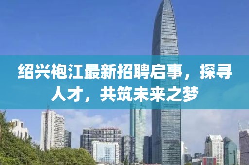 绍兴袍江最新招聘启事，探寻人才，共筑未来之梦