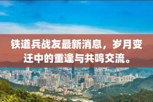 铁道兵战友最新消息，岁月变迁中的重逢与共鸣交流。