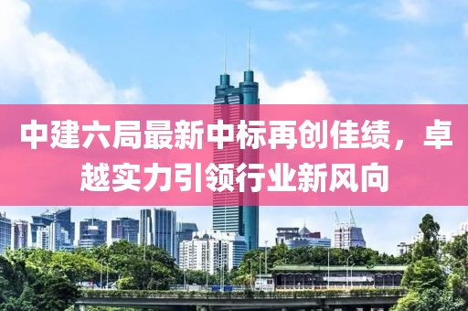 中建六局最新中标再创佳绩，卓越实力引领行业新风向