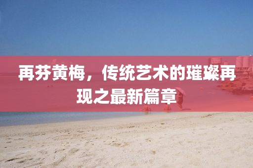 再芬黄梅，传统艺术的璀璨再现之最新篇章