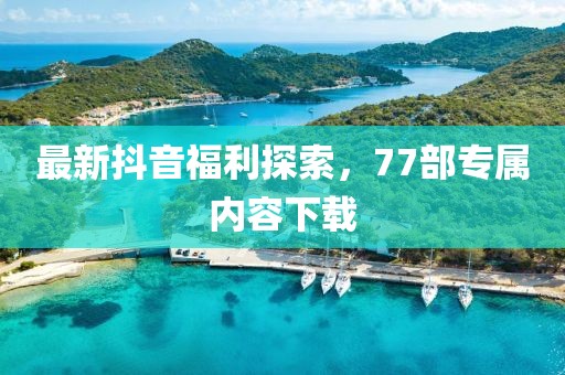 最新抖音福利探索，77部专属内容下载