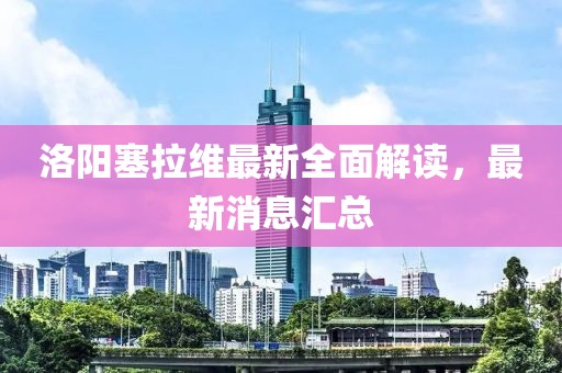 洛阳塞拉维最新全面解读，最新消息汇总