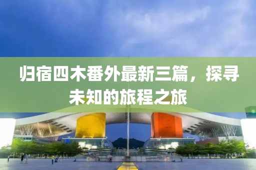归宿四木番外最新三篇，探寻未知的旅程之旅