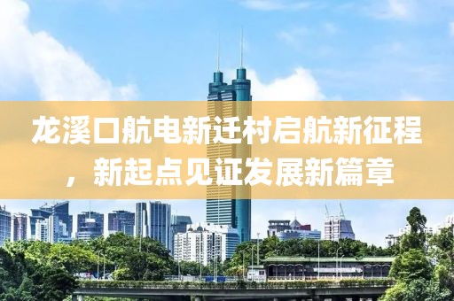 龙溪口航电新迁村启航新征程，新起点见证发展新篇章