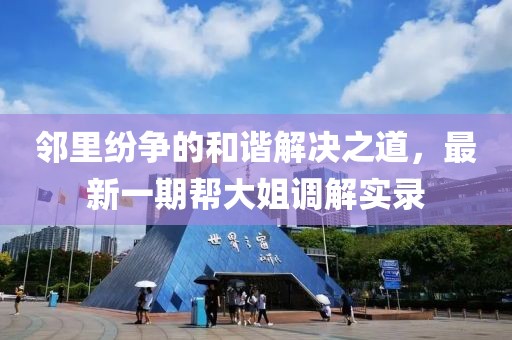 邻里纷争的和谐解决之道，最新一期帮大姐调解实录