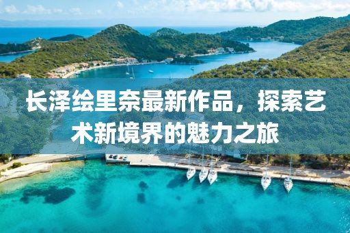 长泽绘里奈最新作品，探索艺术新境界的魅力之旅