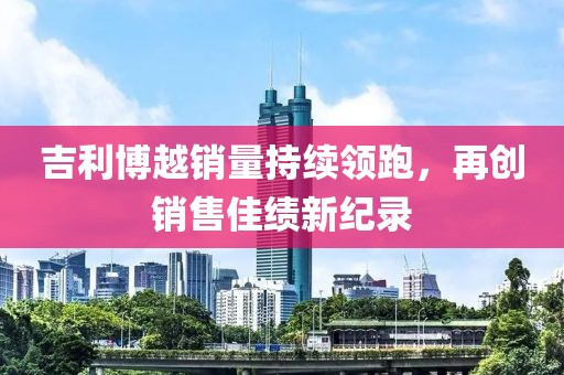 吉利博越销量持续领跑，再创销售佳绩新纪录