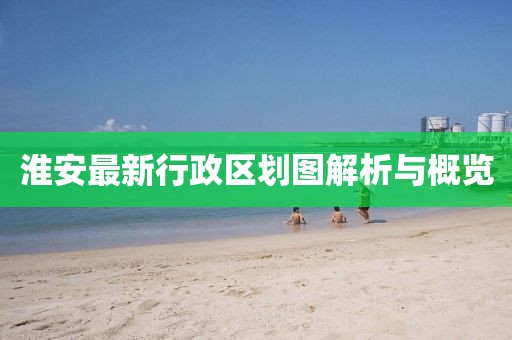 淮安最新行政区划图解析与概览