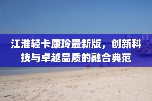 江淮轻卡康玲最新版，创新科技与卓越品质的融合典范