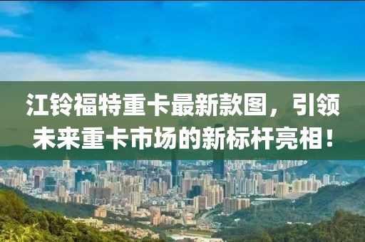 江铃福特重卡最新款图，引领未来重卡市场的新标杆亮相！
