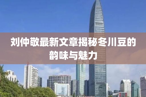刘仲敬最新文章揭秘冬川豆的韵味与魅力