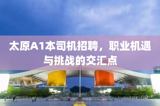 太原A1本司机招聘，职业机遇与挑战的交汇点