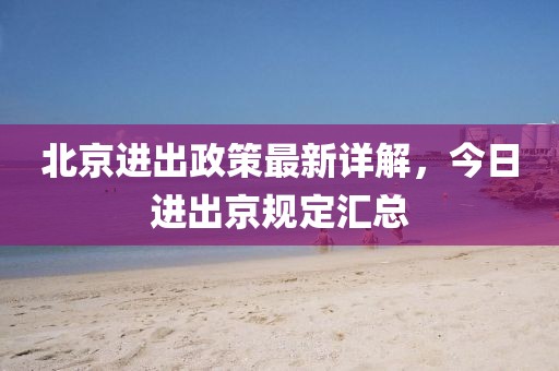 北京进出政策最新详解，今日进出京规定汇总