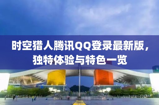 时空猎人腾讯QQ登录最新版，独特体验与特色一览